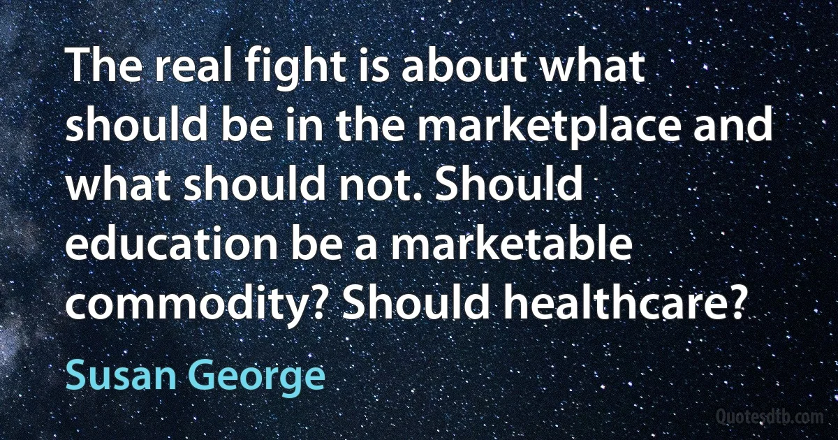 The real fight is about what should be in the marketplace and what should not. Should education be a marketable commodity? Should healthcare? (Susan George)