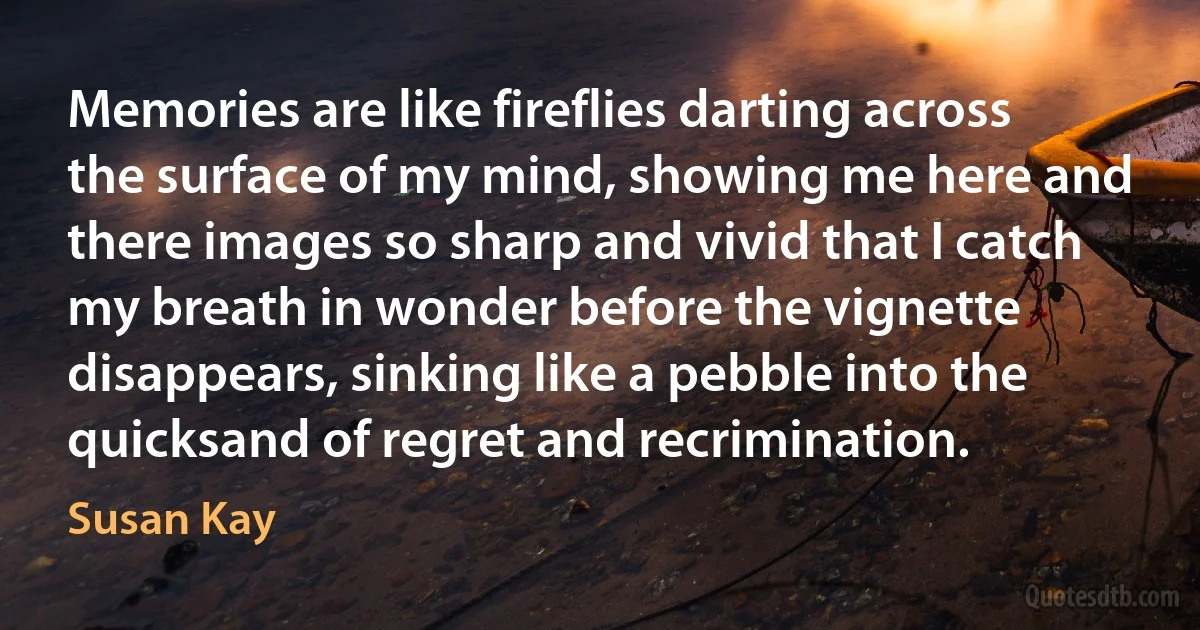 Memories are like fireflies darting across the surface of my mind, showing me here and there images so sharp and vivid that I catch my breath in wonder before the vignette disappears, sinking like a pebble into the quicksand of regret and recrimination. (Susan Kay)