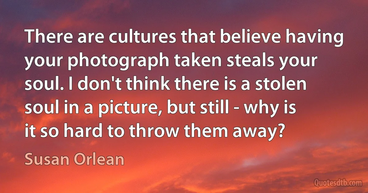 There are cultures that believe having your photograph taken steals your soul. I don't think there is a stolen soul in a picture, but still - why is it so hard to throw them away? (Susan Orlean)