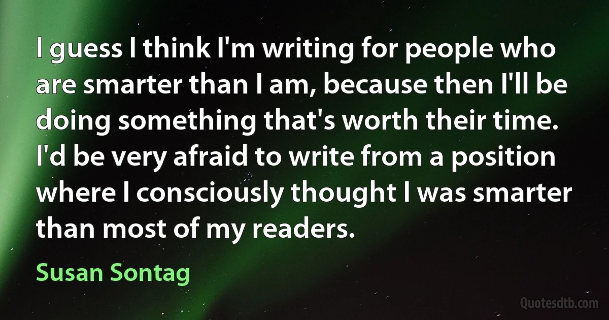 I guess I think I'm writing for people who are smarter than I am, because then I'll be doing something that's worth their time. I'd be very afraid to write from a position where I consciously thought I was smarter than most of my readers. (Susan Sontag)