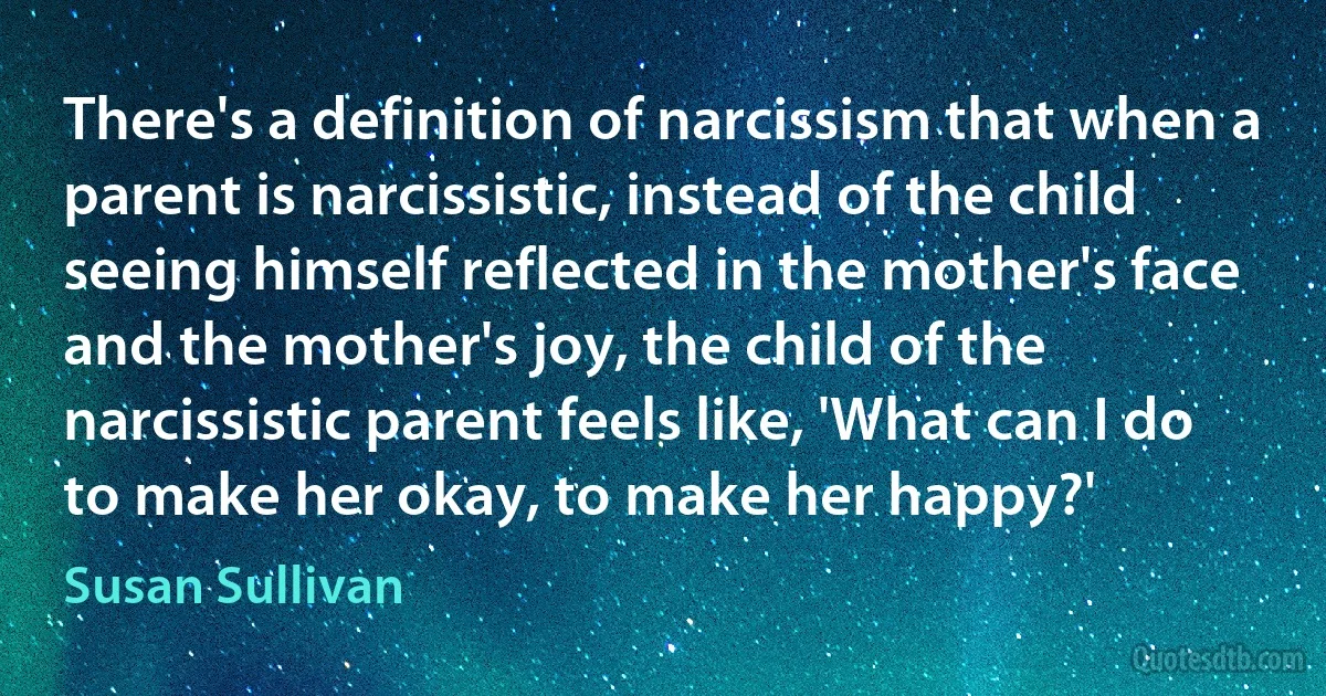 There's a definition of narcissism that when a parent is narcissistic, instead of the child seeing himself reflected in the mother's face and the mother's joy, the child of the narcissistic parent feels like, 'What can I do to make her okay, to make her happy?' (Susan Sullivan)