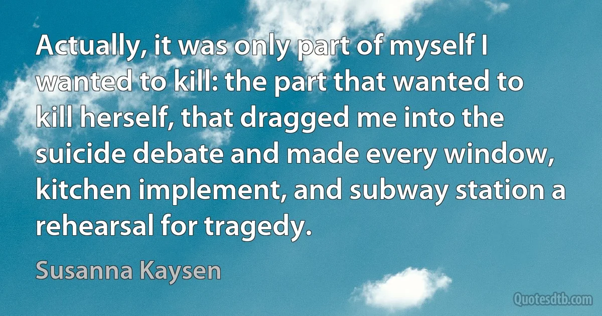 Actually, it was only part of myself I wanted to kill: the part that wanted to kill herself, that dragged me into the suicide debate and made every window, kitchen implement, and subway station a rehearsal for tragedy. (Susanna Kaysen)