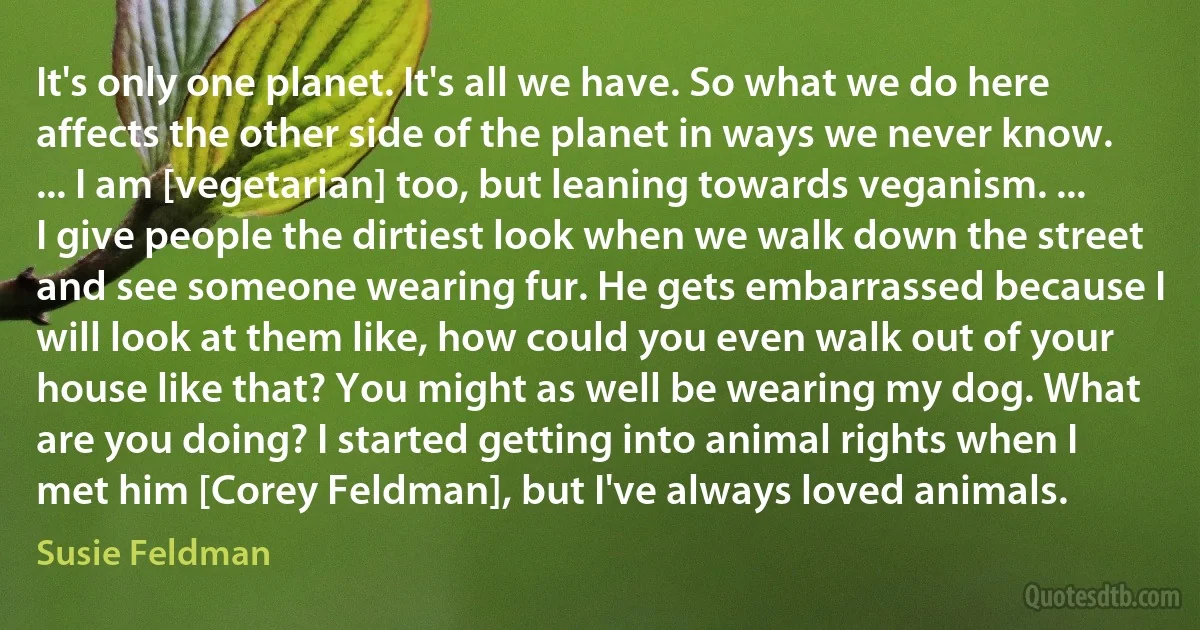 It's only one planet. It's all we have. So what we do here affects the other side of the planet in ways we never know. ... I am [vegetarian] too, but leaning towards veganism. ... I give people the dirtiest look when we walk down the street and see someone wearing fur. He gets embarrassed because I will look at them like, how could you even walk out of your house like that? You might as well be wearing my dog. What are you doing? I started getting into animal rights when I met him [Corey Feldman], but I've always loved animals. (Susie Feldman)