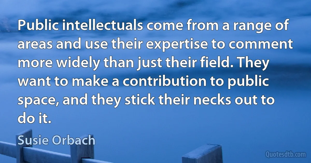 Public intellectuals come from a range of areas and use their expertise to comment more widely than just their field. They want to make a contribution to public space, and they stick their necks out to do it. (Susie Orbach)