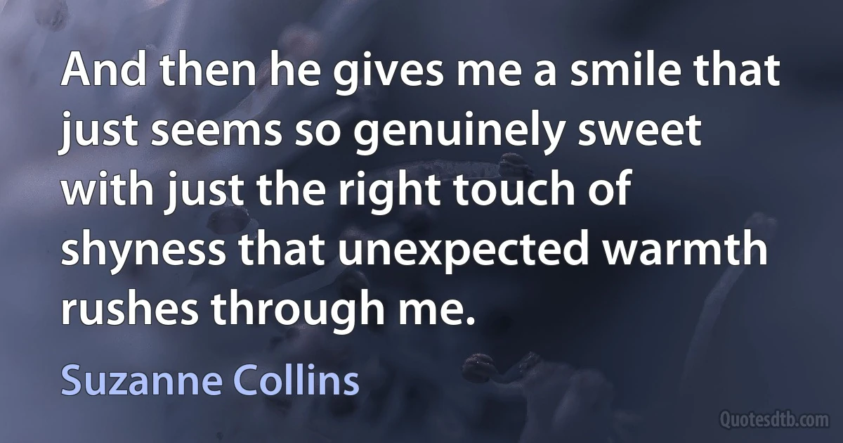 And then he gives me a smile that just seems so genuinely sweet with just the right touch of shyness that unexpected warmth rushes through me. (Suzanne Collins)