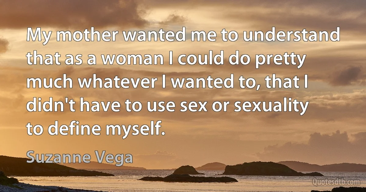 My mother wanted me to understand that as a woman I could do pretty much whatever I wanted to, that I didn't have to use sex or sexuality to define myself. (Suzanne Vega)