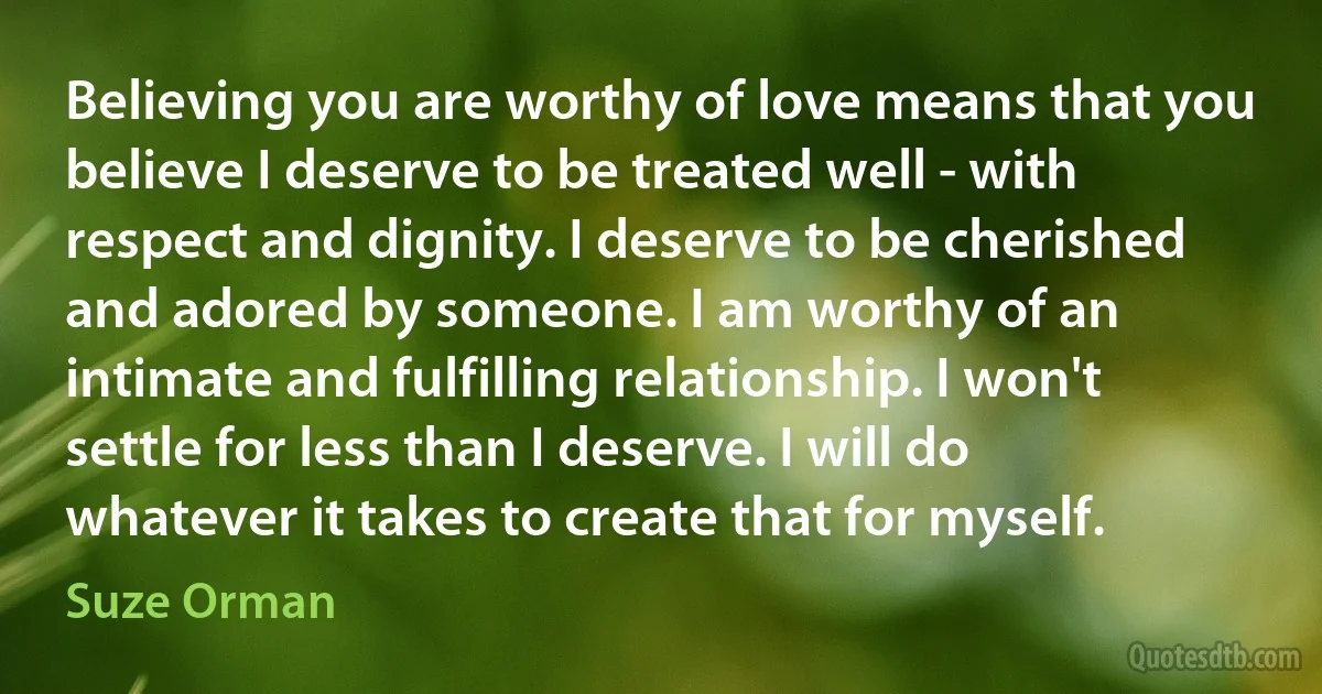 Believing you are worthy of love means that you believe I deserve to be treated well - with respect and dignity. I deserve to be cherished and adored by someone. I am worthy of an intimate and fulfilling relationship. I won't settle for less than I deserve. I will do whatever it takes to create that for myself. (Suze Orman)