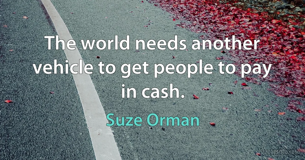 The world needs another vehicle to get people to pay in cash. (Suze Orman)