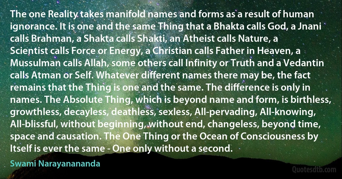 The one Reality takes manifold names and forms as a result of human ignorance. It is one and the same Thing that a Bhakta calls God, a Jnani calls Brahman, a Shakta calls Shakti, an Atheist calls Nature, a Scientist calls Force or Energy, a Christian calls Father in Heaven, a Mussulman calls Allah, some others call Infinity or Truth and a Vedantin calls Atman or Self. Whatever different names there may be, the fact remains that the Thing is one and the same. The difference is only in names. The Absolute Thing, which is beyond name and form, is birthless, growthless, decayless, deathless, sexless, All-pervading, All-knowing, All-blissful, without beginning, without end, changeless, beyond time, space and causation. The One Thing or the Ocean of Consciousness by Itself is ever the same - One only without a second. (Swami Narayanananda)