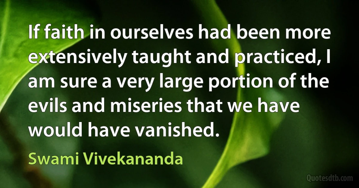 If faith in ourselves had been more extensively taught and practiced, I am sure a very large portion of the evils and miseries that we have would have vanished. (Swami Vivekananda)