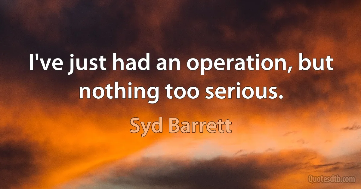 I've just had an operation, but nothing too serious. (Syd Barrett)