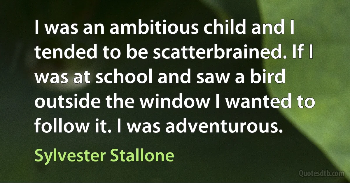 I was an ambitious child and I tended to be scatterbrained. If I was at school and saw a bird outside the window I wanted to follow it. I was adventurous. (Sylvester Stallone)