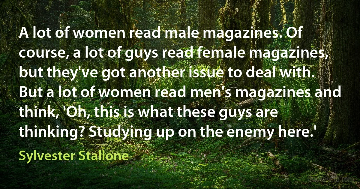 A lot of women read male magazines. Of course, a lot of guys read female magazines, but they've got another issue to deal with. But a lot of women read men's magazines and think, 'Oh, this is what these guys are thinking? Studying up on the enemy here.' (Sylvester Stallone)