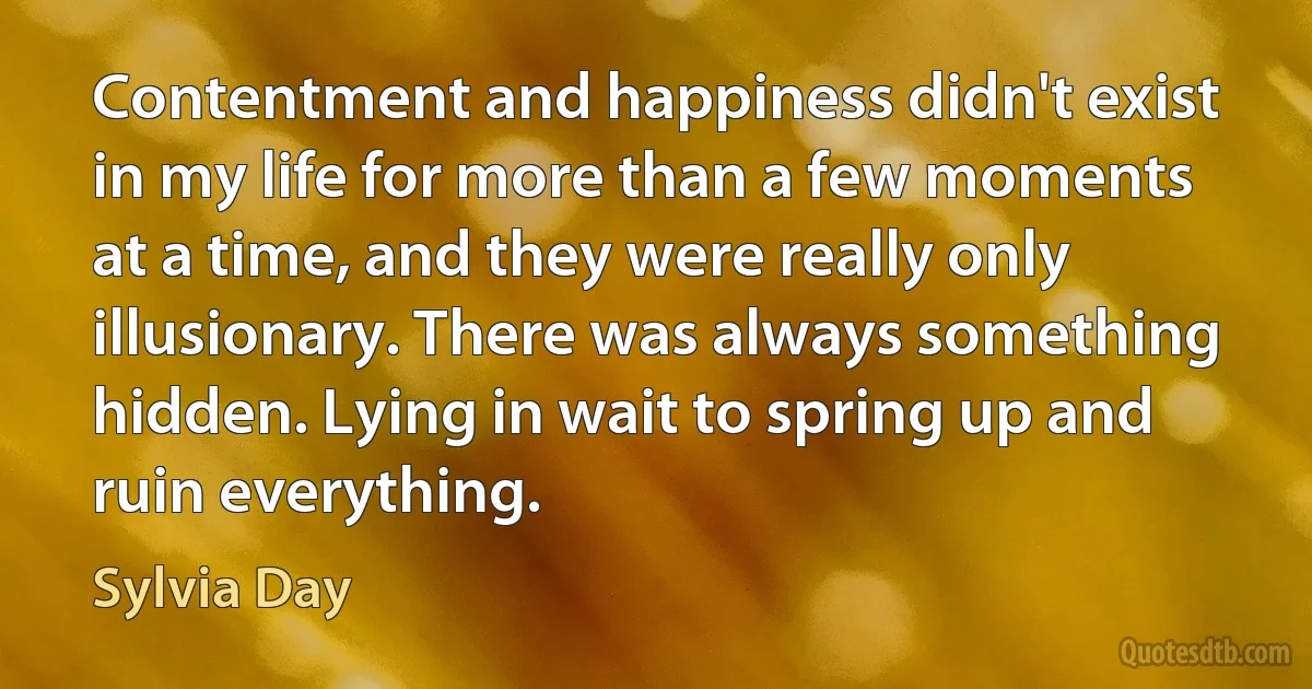 Contentment and happiness didn't exist in my life for more than a few moments at a time, and they were really only illusionary. There was always something hidden. Lying in wait to spring up and ruin everything. (Sylvia Day)