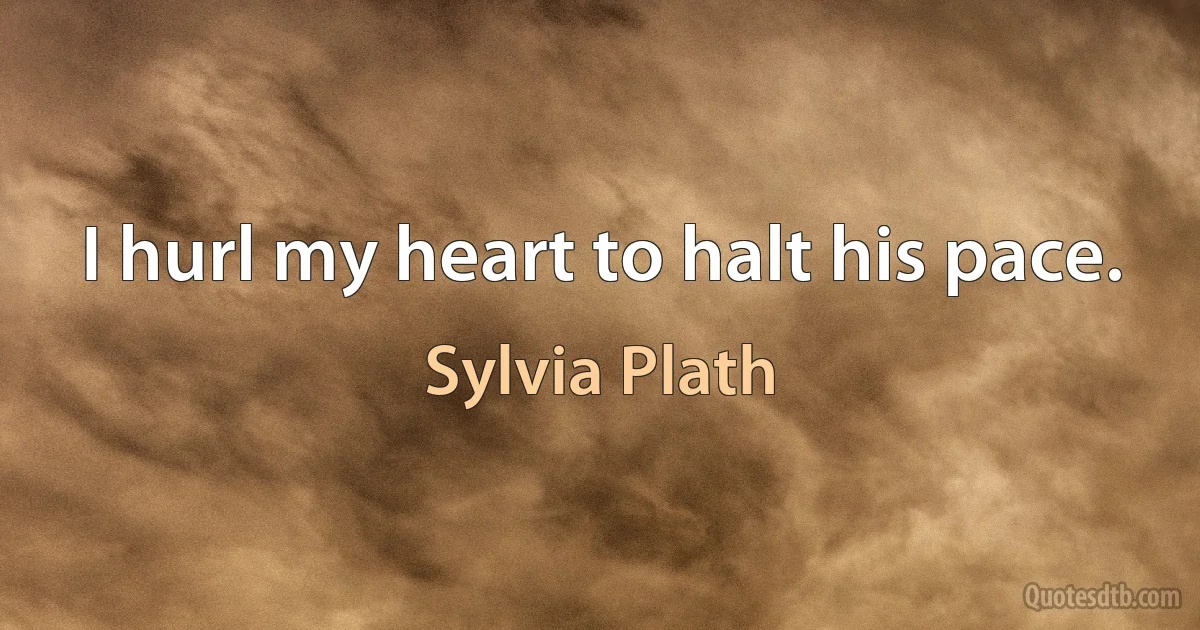 I hurl my heart to halt his pace. (Sylvia Plath)