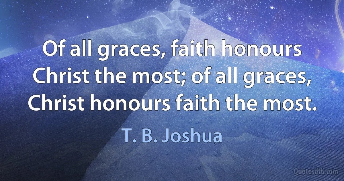 Of all graces, faith honours Christ the most; of all graces, Christ honours faith the most. (T. B. Joshua)