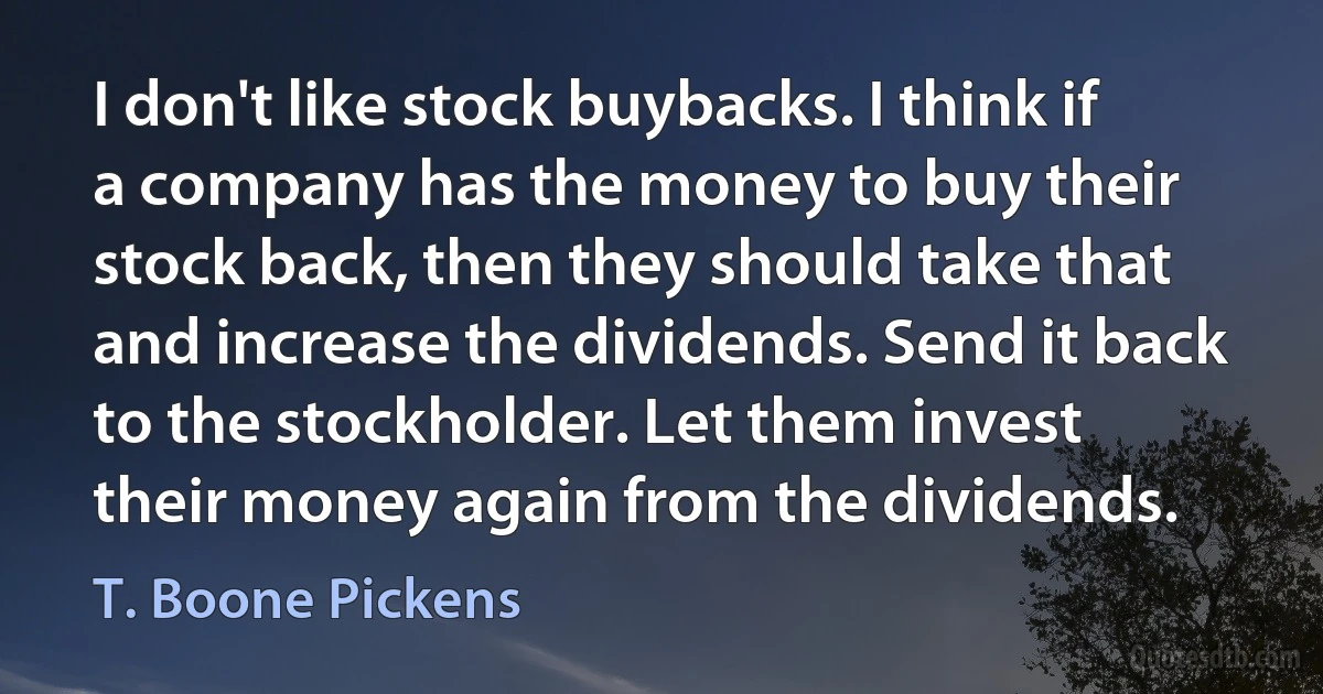 I don't like stock buybacks. I think if a company has the money to buy their stock back, then they should take that and increase the dividends. Send it back to the stockholder. Let them invest their money again from the dividends. (T. Boone Pickens)