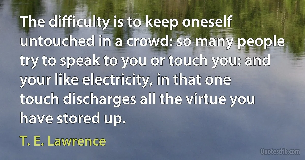 The difficulty is to keep oneself untouched in a crowd: so many people try to speak to you or touch you: and your like electricity, in that one touch discharges all the virtue you have stored up. (T. E. Lawrence)