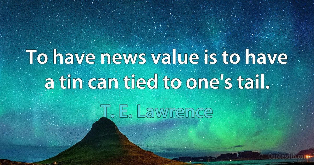 To have news value is to have a tin can tied to one's tail. (T. E. Lawrence)