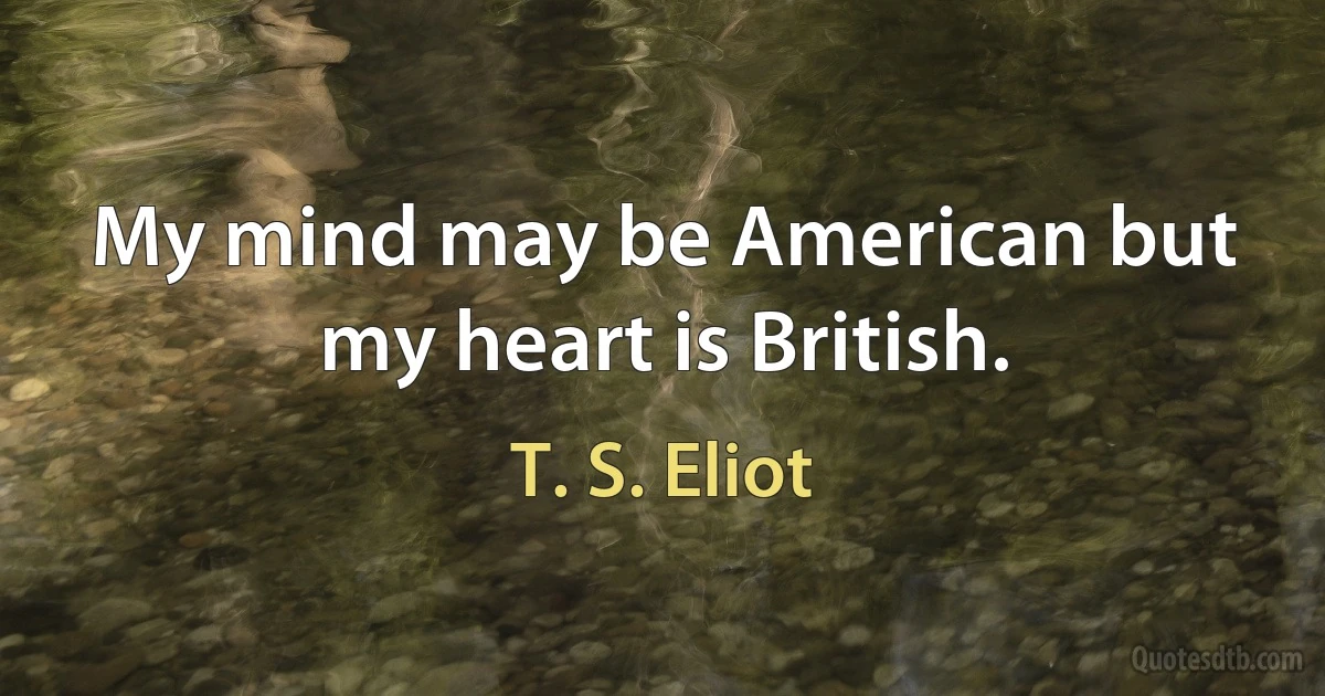 My mind may be American but my heart is British. (T. S. Eliot)