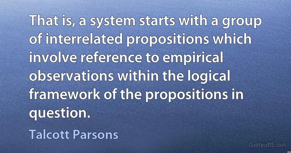 That is, a system starts with a group of interrelated propositions which involve reference to empirical observations within the logical framework of the propositions in question. (Talcott Parsons)