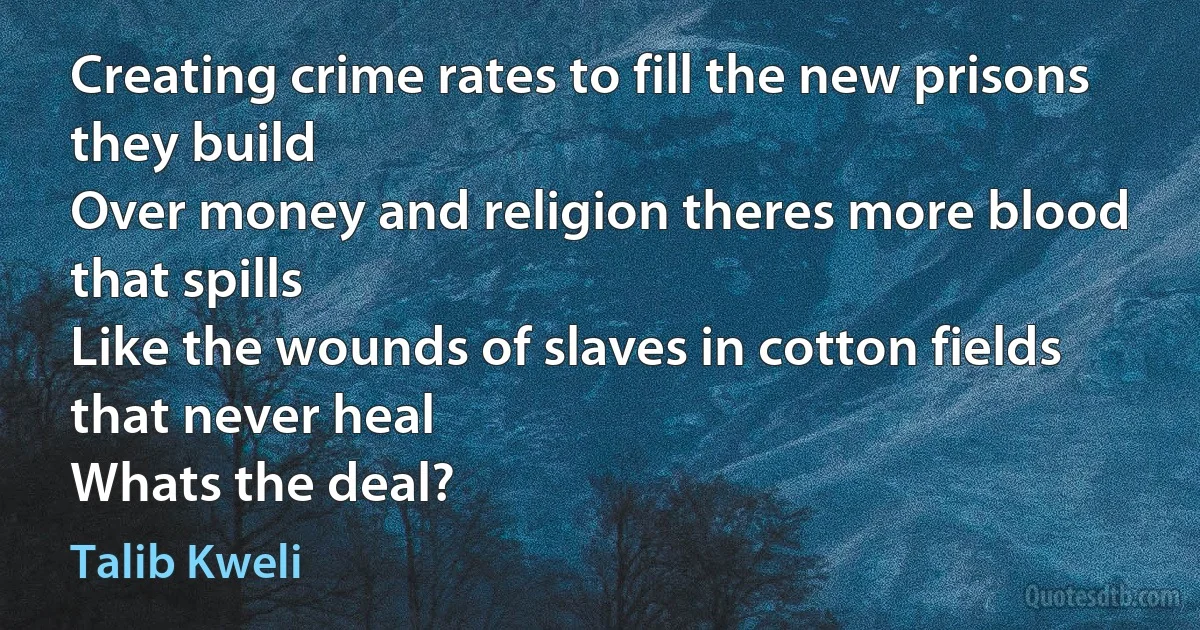 Creating crime rates to fill the new prisons they build
Over money and religion theres more blood that spills
Like the wounds of slaves in cotton fields that never heal
Whats the deal? (Talib Kweli)