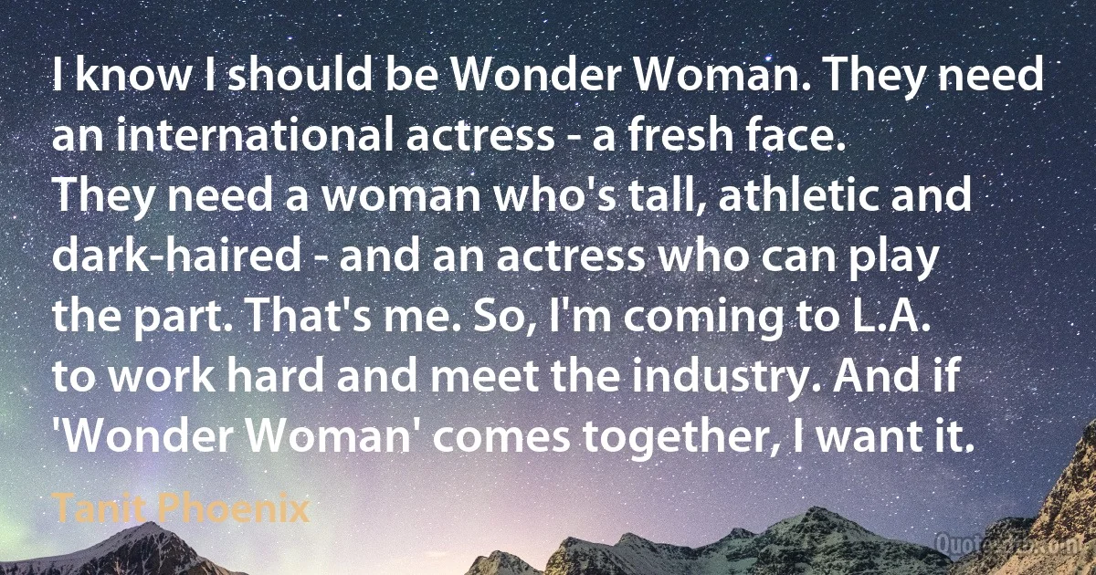 I know I should be Wonder Woman. They need an international actress - a fresh face. They need a woman who's tall, athletic and dark-haired - and an actress who can play the part. That's me. So, I'm coming to L.A. to work hard and meet the industry. And if 'Wonder Woman' comes together, I want it. (Tanit Phoenix)