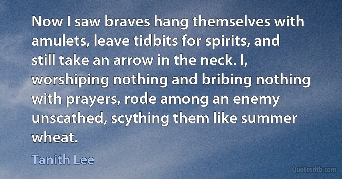 Now I saw braves hang themselves with amulets, leave tidbits for spirits, and still take an arrow in the neck. I, worshiping nothing and bribing nothing with prayers, rode among an enemy unscathed, scything them like summer wheat. (Tanith Lee)