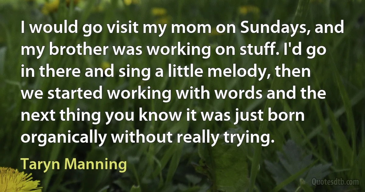 I would go visit my mom on Sundays, and my brother was working on stuff. I'd go in there and sing a little melody, then we started working with words and the next thing you know it was just born organically without really trying. (Taryn Manning)