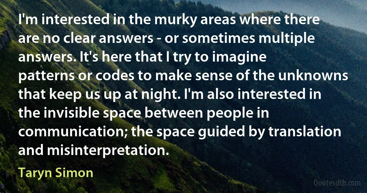 I'm interested in the murky areas where there are no clear answers - or sometimes multiple answers. It's here that I try to imagine patterns or codes to make sense of the unknowns that keep us up at night. I'm also interested in the invisible space between people in communication; the space guided by translation and misinterpretation. (Taryn Simon)