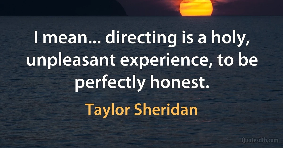 I mean... directing is a holy, unpleasant experience, to be perfectly honest. (Taylor Sheridan)