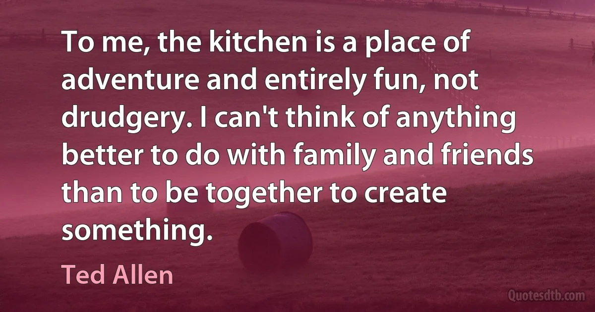 To me, the kitchen is a place of adventure and entirely fun, not drudgery. I can't think of anything better to do with family and friends than to be together to create something. (Ted Allen)