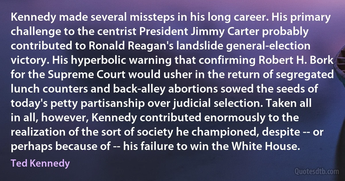 Kennedy made several missteps in his long career. His primary challenge to the centrist President Jimmy Carter probably contributed to Ronald Reagan's landslide general-election victory. His hyperbolic warning that confirming Robert H. Bork for the Supreme Court would usher in the return of segregated lunch counters and back-alley abortions sowed the seeds of today's petty partisanship over judicial selection. Taken all in all, however, Kennedy contributed enormously to the realization of the sort of society he championed, despite -- or perhaps because of -- his failure to win the White House. (Ted Kennedy)