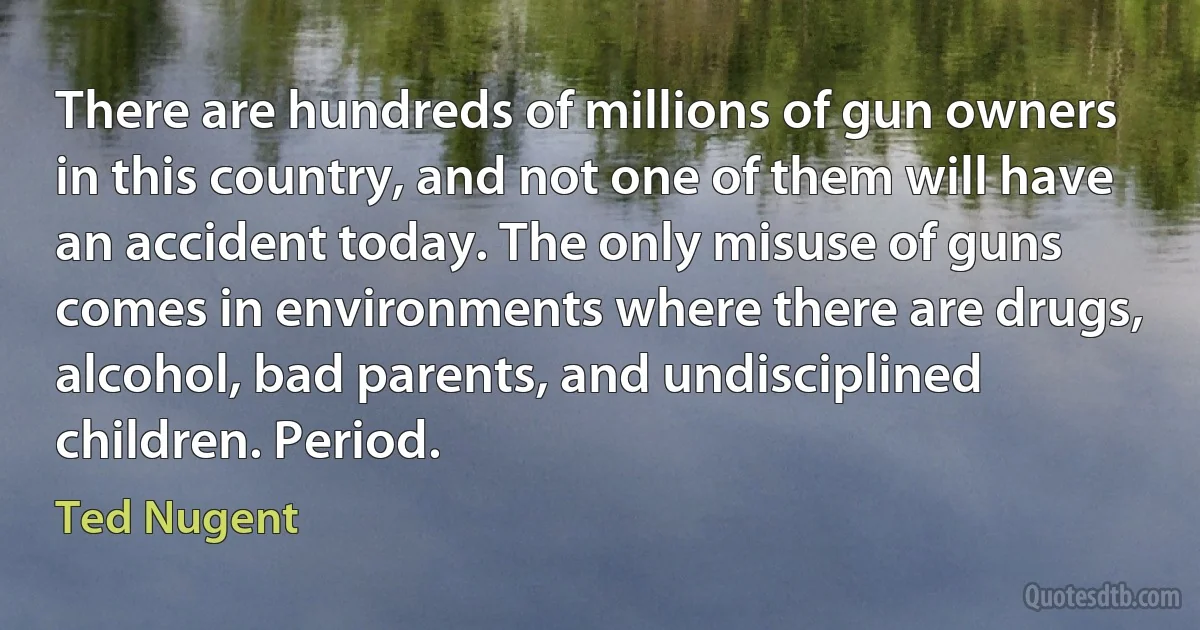 There are hundreds of millions of gun owners in this country, and not one of them will have an accident today. The only misuse of guns comes in environments where there are drugs, alcohol, bad parents, and undisciplined children. Period. (Ted Nugent)