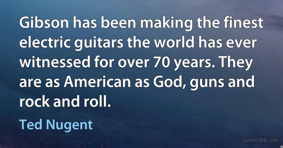 Gibson has been making the finest electric guitars the world has ever witnessed for over 70 years. They are as American as God, guns and rock and roll. (Ted Nugent)