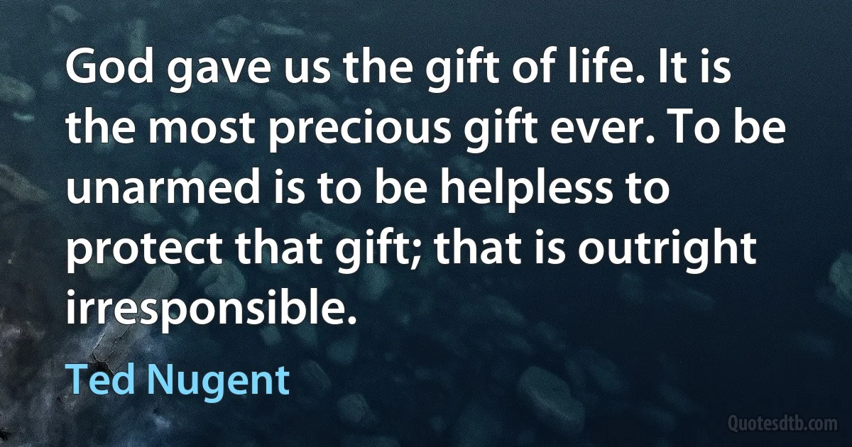 God gave us the gift of life. It is the most precious gift ever. To be unarmed is to be helpless to protect that gift; that is outright irresponsible. (Ted Nugent)