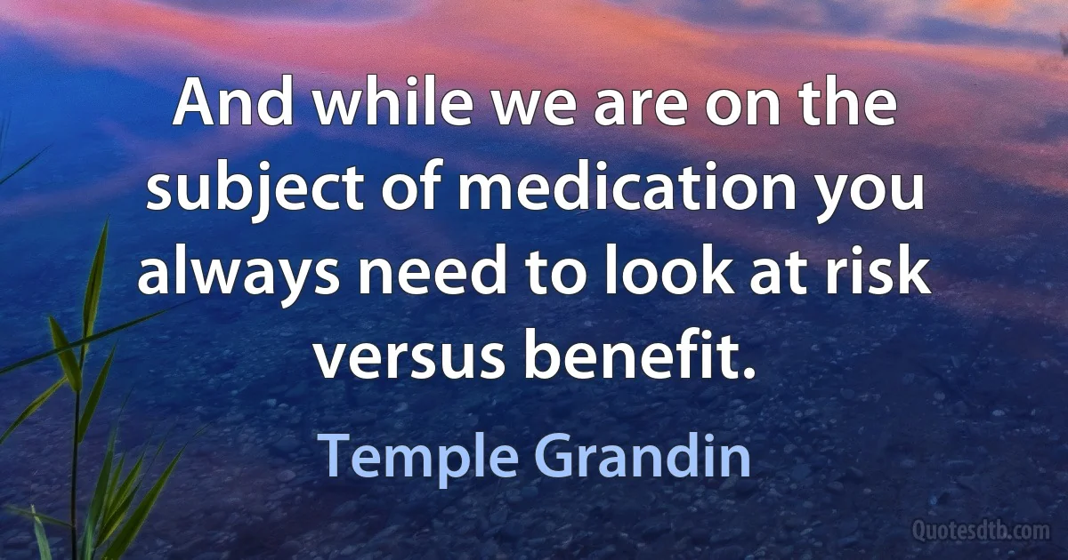 And while we are on the subject of medication you always need to look at risk versus benefit. (Temple Grandin)