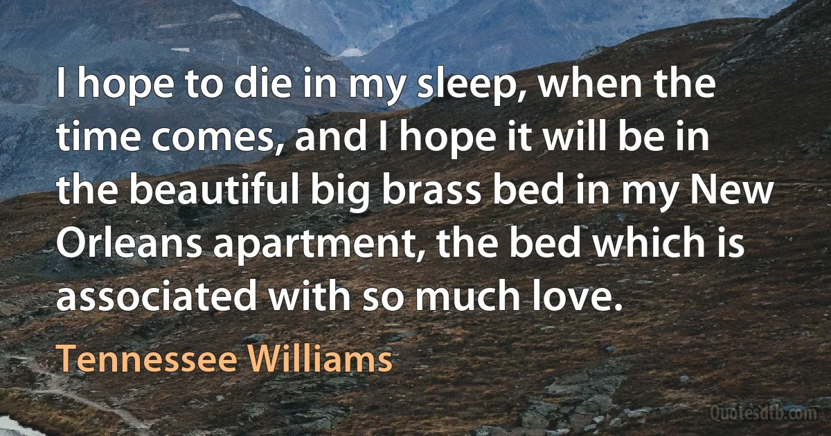 I hope to die in my sleep, when the time comes, and I hope it will be in the beautiful big brass bed in my New Orleans apartment, the bed which is associated with so much love. (Tennessee Williams)