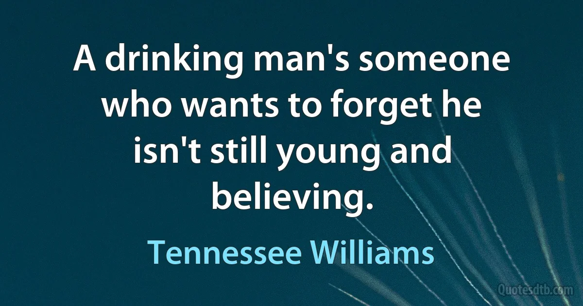 A drinking man's someone who wants to forget he isn't still young and believing. (Tennessee Williams)