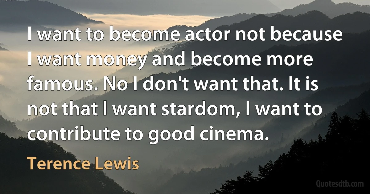 I want to become actor not because I want money and become more famous. No I don't want that. It is not that l want stardom, I want to contribute to good cinema. (Terence Lewis)