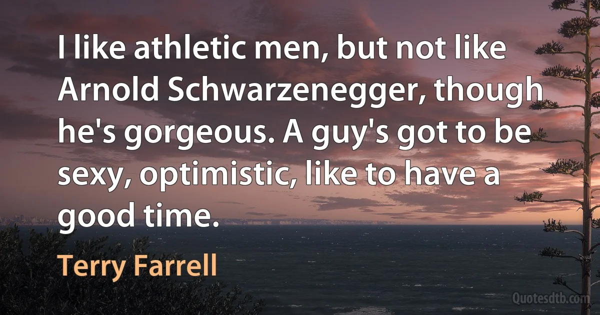 I like athletic men, but not like Arnold Schwarzenegger, though he's gorgeous. A guy's got to be sexy, optimistic, like to have a good time. (Terry Farrell)