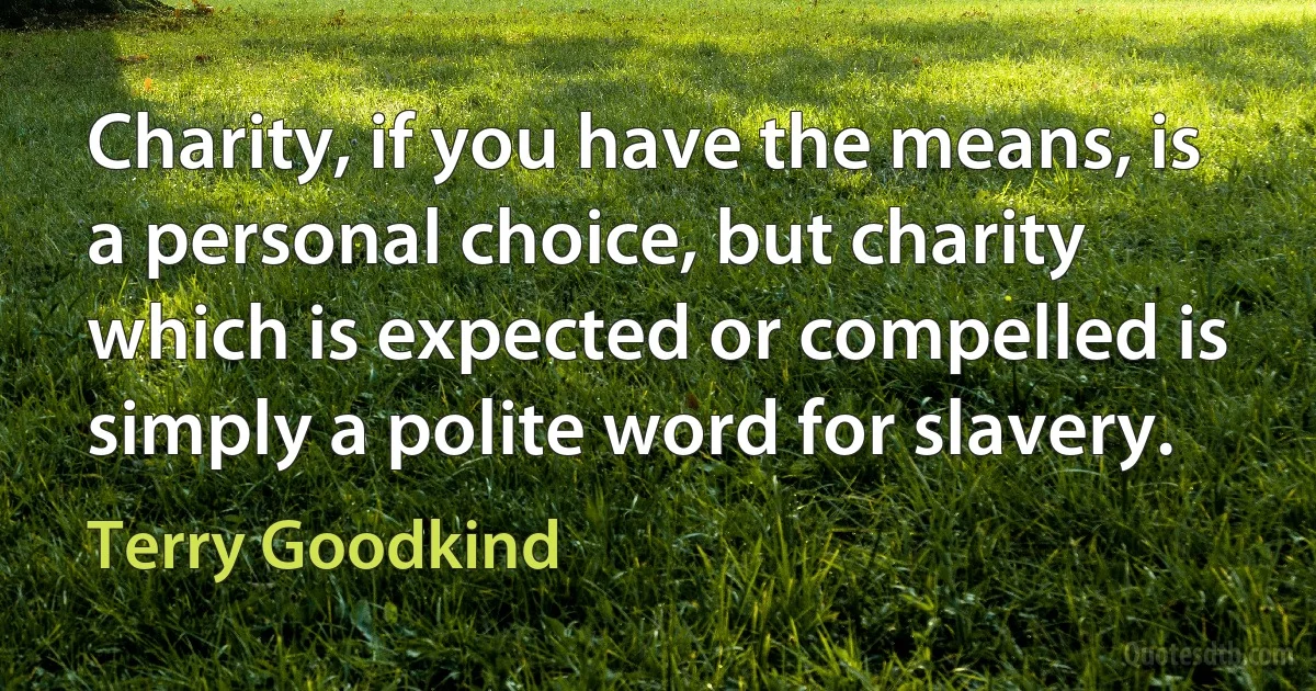 Charity, if you have the means, is a personal choice, but charity which is expected or compelled is simply a polite word for slavery. (Terry Goodkind)