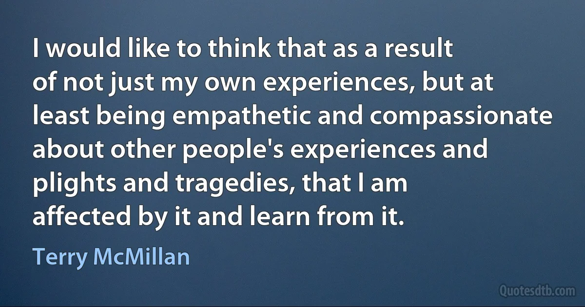 I would like to think that as a result of not just my own experiences, but at least being empathetic and compassionate about other people's experiences and plights and tragedies, that I am affected by it and learn from it. (Terry McMillan)