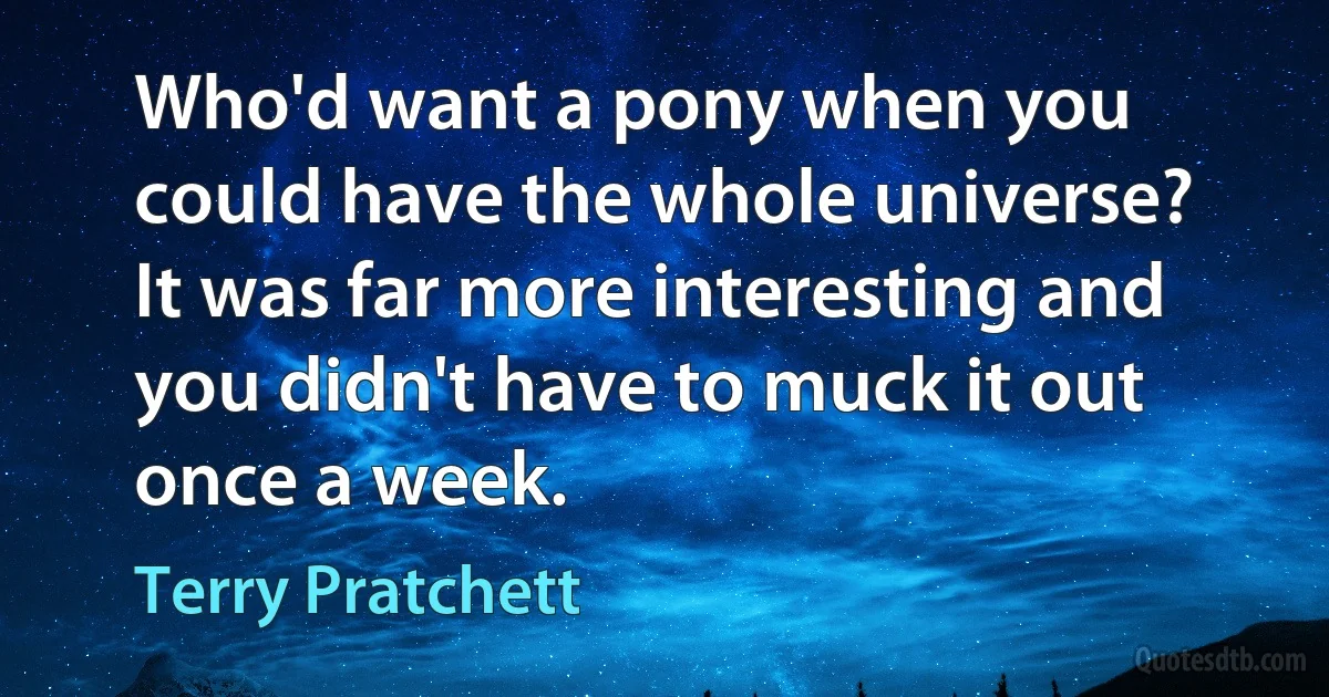 Who'd want a pony when you could have the whole universe? It was far more interesting and you didn't have to muck it out once a week. (Terry Pratchett)