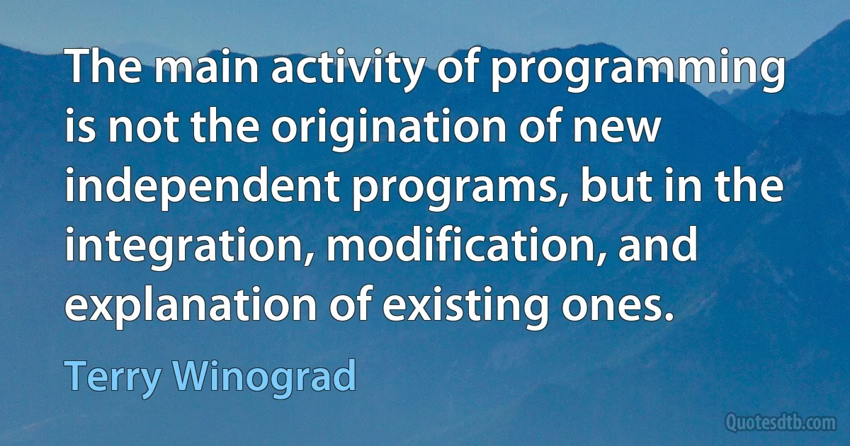 The main activity of programming is not the origination of new independent programs, but in the integration, modification, and explanation of existing ones. (Terry Winograd)