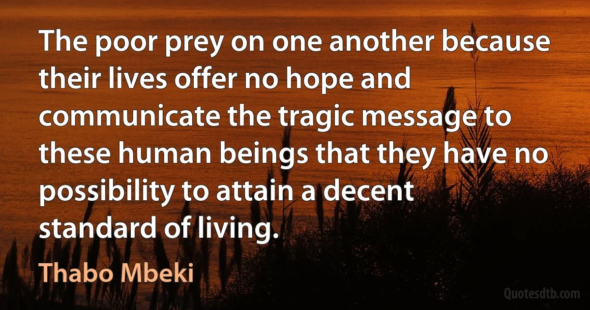 The poor prey on one another because their lives offer no hope and communicate the tragic message to these human beings that they have no possibility to attain a decent standard of living. (Thabo Mbeki)