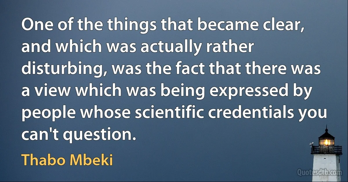 One of the things that became clear, and which was actually rather disturbing, was the fact that there was a view which was being expressed by people whose scientific credentials you can't question. (Thabo Mbeki)