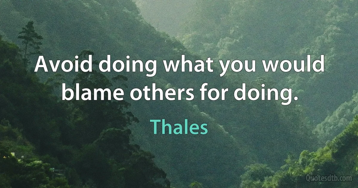 Avoid doing what you would blame others for doing. (Thales)