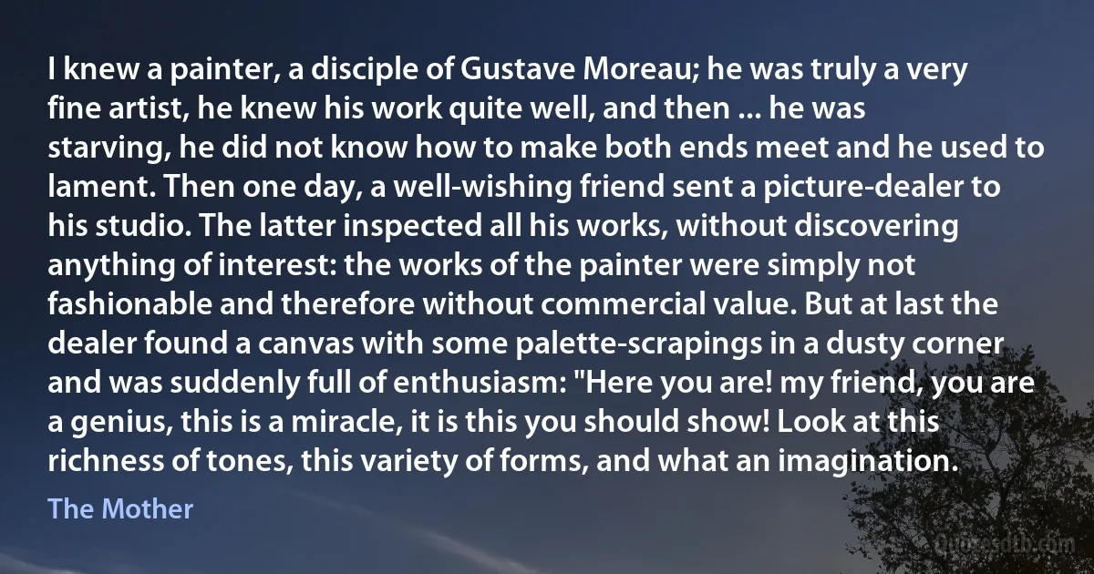 I knew a painter, a disciple of Gustave Moreau; he was truly a very fine artist, he knew his work quite well, and then ... he was starving, he did not know how to make both ends meet and he used to lament. Then one day, a well-wishing friend sent a picture-dealer to his studio. The latter inspected all his works, without discovering anything of interest: the works of the painter were simply not fashionable and therefore without commercial value. But at last the dealer found a canvas with some palette-scrapings in a dusty corner and was suddenly full of enthusiasm: "Here you are! my friend, you are a genius, this is a miracle, it is this you should show! Look at this richness of tones, this variety of forms, and what an imagination. (The Mother)