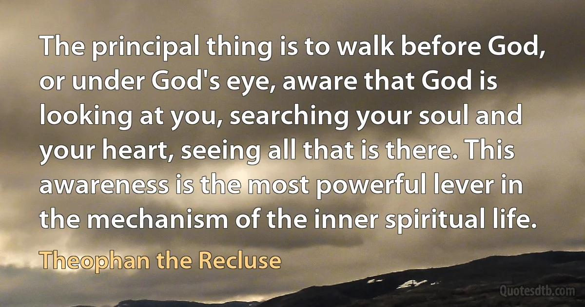 The principal thing is to walk before God, or under God's eye, aware that God is looking at you, searching your soul and your heart, seeing all that is there. This awareness is the most powerful lever in the mechanism of the inner spiritual life. (Theophan the Recluse)